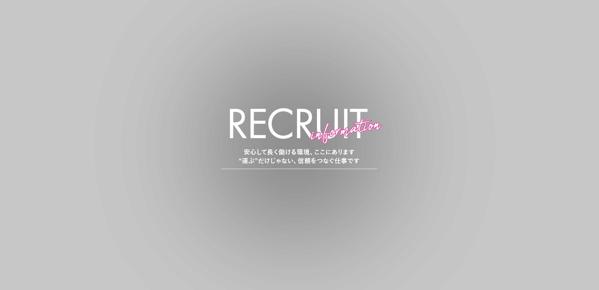 RECRUIT information 安心して長く働ける環境、ここにあります “運ぶ”だけじゃない、信頼をつなぐ仕事です
